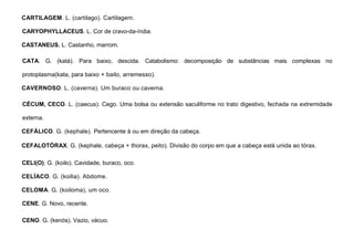 20
CARTILAGEM. L. (cartilago). Cartilagem.
CARYOPHYLLACEUS. L. Cor de cravo-da-índia.
CASTANEUS. L. Castanho, marrom.
CATA. G. (katá). Para baixo, descida. Catabolismo: decomposição de substâncias mais complexas no
protoplasma(kata, para baixo + bailo, arremesso).
CAVERNOSO. L. (caverna). Um buraco ou caverna.
CÉCUM, CECO. L. (caecus). Cego. Uma bolsa ou extensão saculiforme no trato digestivo, fechada na extremidade
externa.
CEFÁLICO. G. (kephale). Pertencente à ou em direção da cabeça.
CEFALOTÓRAX. G. (kephale, cabeça + thorax, peito). Divisão do corpo em que a cabeça está unida ao tórax.
CELI(O). G. (koilo). Cavidade, buraco, oco.
CELÍACO. G. (koilia). Abdome.
CELOMA. G. (koiloma), um oco.
CENE. G. Novo, recente.
CENO. G. (kenós). Vazio, vácuo.
 