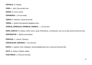 21
CEPHALE. G. Cabeça.
CERA. L. (ceri). Que produz cera.
CERAS. G. Corno, ponta.
CERASINUS. L. Cor de cereja.
CERCO. G. (kerkos). Cauda de animal.
CERDA. L. (cerda) Uma estrutura delgada e dura.
CEREUS, CEREOLUS, CERINEUS, CERINUS. . L. Cor de cera.
CERO, CERATO. G. (kerós). Chifre, corno, ponta. Rhinoceros, o rinoceronte, com um ou dois cornos acima do nariz.
CERUSSATUS. L. Branco como gesso.
CERVICAL. L. (cervix). Pescoço.
CERVICOLOR, CERVINUS. L. Cor de cervo.
CESTO. L. (cestus). Cinto. Céstodos: vermes platielmintos com o corpo em forma de fita.
CETO. G. (ketos). Cetáceo, baleia.
CHALYBEUS. L. Cinza (cor de aço).
 