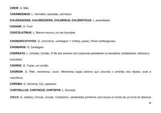 22
CHEIR. G. Mão.
CHERMESINUS. L. Vermelho, escarlate, carmesim.
CHLORASCENS, CHLORESOENS, CHLORINUS, CHLOROTICUS. L. esverdeado.
CHOANE. G. Funil.
CHOCOLATÍNUS. L. Marrom escuro, cor de chocolate.
CHONDRICHTHYES. G. (chondros, cartilagem + ichthys, peixe). Peixe cartiloaginoso.
CHONDROS. G. Cartilagem.
CHORDATA. L. (chorda). Cordão. O filo dos animais com notocorda persistente ou transitória; (vertebrados, anfioxos e
tunicados).
CHORDE. G. Tripas, um cordão.
CHORION. G. Pele, membrana, couro. Membrana dupla externa que circunda o embrião dos répteis, aves e
mamíferos.
CHROMA. G. (khroma). Cor, pigmento.
CHRYSELLUS; CHRYSEUS, CHRYSITIS. L. Dourado.
CICLO. G. (kyklos). Círculo, circular. Ciclóstomo, vertebrados primitivos com bocas no fundo de um funil de abertura
 