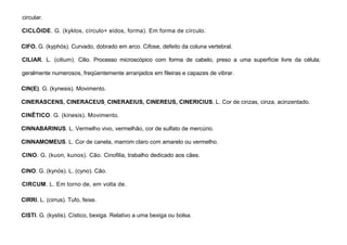 23
circular.
CICLÓIDE. G. (kyklos, círculo+ eidos, forma). Em forma de círculo.
CIFO. G. (kyphós). Curvado, dobrado em arco. Cifose, defeito da coluna vertebral.
CILIAR. L. (cilium). Cilio. Processo microscópico com forma de cabelo, preso a uma superfície livre da célula;
geralmente numerosos, freqüentemente arranjados em fileiras e capazes de vibrar.
CIN(E). G. (kynesis). Movimento.
CINERASCENS, CINERACEUS, CINERAEIUS, CINEREUS, CINERICIUS. L. Cor de cinzas, cinza, acinzentado.
CINÊTICO. G. (kinesis). Movimento.
CINNABARINUS. L. Vermelho vivo, vermelhão, cor de sulfato de mercúrio.
CINNAMOMEUS. L. Cor de canela, marrom claro com amarelo ou vermelho.
CINO. G. (kuon, kunos). Cão. Cinofilia, trabalho dedicado aos cães.
CINO. G. (kynós). L. (cyno). Cão.
CIRCUM. L. Em torno de, em volta de.
CIRRl. L. (cirrus). Tufo, feixe.
CISTI. G. (kystis). Cístico, bexiga. Relativo a uma bexiga ou bolsa.
 