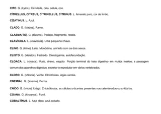 24
CITO. G. (kytos). Cavidade, cela, célula, oco.
CÍTRELLUS, CITREUS, CITRINELLUS, CITRINUS. L. Amarelo puro, cor de limão.
CÍZATINUS. L. Azul.
CLADO. G. (klados). Ramo.
CLASMA(TO). G. (klasma). Pedaço, fragmento, restos.
CLAVÍCULA. L. (clavícula). Uma pequena chave.
CLINO. G. (klíne). Leito. Monóclina, um leito com os dois sexos.
CLISTO. G. (kleistos). Fechado. Cleistogamia, autofecundação.
CLOACA. L. (cloaca). Ralo, dreno, esgoto. Porção terminal do trato digestivo em muitos insetos; a passagem
comum dos aparelhos digestivo, excretor e reprodutor em vários vertebrados.
CLORO. G. (khlorós). Verde. Clorofíceas, algas verdes.
CNEMIAL. G. (kneme). Perna.
CNIDO. G. (knide). Urtiga. Cnidoblastos, as células urticantes presentes nos celenterados ou cnidários.
COANA. G. (khoanos). Funil.
COBALTÍNUS. L. Azul claro, azul-cobalto.
 