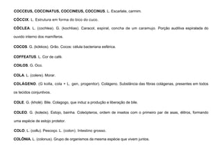 25
COCCEUS, COCCINATUS, COCCINEUS, COCCINUS. L. Escarlate, carmim.
CÓCCIX. L. Estrutura em forma do bico do cuco.
CÓCLEA. L. (cochlea). G. (kochlias). Caracol, espiral, concha de um caramujo. Porção auditiva espiralada do
ouvido interno dos mamíferos.
COCOS. G. (kókkos). Grão. Cocos: célula bacteriana esférica.
COFFEATUS. L. Cor de café.
COILOS. G. Oco.
COLA. L. (colere). Morar.
COLÁGENO. (G kolla, cola + L. gen, progenitor). Colágeno. Substância das fibras colágenas, presentes em todos
os tecidos conjuntivos.
COLE. G. (kholé). Bile. Colagogo, que induz a produção e liberação de bile.
COLEO. G. (koleós). Estojo, bainha. Coleópteros, ordem de insetos com o primeiro par de asas, élitros, formando
uma espécie de estojo protetor.
COLO. L. (collu). Pescoço. L. (colon). Intestino grosso.
COLÔNIA. L. (colonus). Grupo de organismos da mesma espécie que vivem juntos.
 