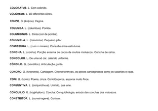 26
COLORATUS. L. Com colorido.
COLOREUS. L. De diferentes cores.
COLPO. G. (kolpos). Vagina.
COLUMBA. L. (columbus). Pomba.
COLUMBINUS. L. Cinza (cor de pomba).
COLUMELA. L. (columma). Pequeno pilar.
COMISSURA. L. (cum + minere). Conexão entre estruturas.
CONCHA. L. (conha). Porção externa do corpo de muitos moluscos. Concha de ostra.
CONCOLOR. L. De uma só cor, colorido uniforme.
CÔNDILO. G. (kondilos). Articulação, junta.
CONDRO. G. (khondrós). Cartilagem. Chondrichthyes, os peixes cartilaginosos como os tubarões e raias.
CONI. G. (konis). Poeira, cinza. Conidiósporos, esporos muito finos.
CONJUNTIVA. L. (conjunctivus). Unindo, que une.
CONQUILIO. G. (kogkhyliom). Concha. Conquioliologia, estudo das conchas dos moluscos.
CONSTRITOR. L. (constringere). Contrair.
 