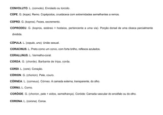 27
CONVOLUTO. L. (convolo). Enrolado ou torcido.
COPE. G. (kope). Remo. Copépodos, crustáceos com extremidades semelhantes a remos.
COPRO. G. (kopros). Fezes, excremento.
COPRODEU. G. (kopros, estéreo + hodaios, pertencente a uma via). Porção dorsal de uma cloaca parcialmente
dividida.
CÓPULA. L. (copulo, uno). União sexual.
CORACINUS. L. Preto como um corvo, com forte brilho, reflexos azulados.
CORALLINUS. L. Vermelho-coral.
CORDA. G. (chorde). Barbante de tripa, corda.
CORDI. L. (core). Coração.
CÓRION. G. (chorion). Pele, couro.
CÓRNEA. L. (corneus). Córneo. A camada externa, transparente, do olho.
CORNU. L. Corno.
CORÓIDE. G. (chorion, pele + eidos, semelhança). Coróide: Camada vascular do encéfalo ou do olho.
CORONA. L. (corona). Coroa.
 