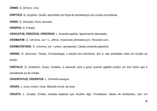 29
CRINO. G. (krinon). Lírio.
CRIPTICO. G. (kryptós). Oculto, escondido por força de semelhança com a área circundante.
CRISO. G. (khrysós). Ouro, dourado.
CRISPUS. G. Frisado.
CROCATUS, CROCEUS, CROCÍNUS. L. Amarelo-açafrão, ligeiramente alaranjado.
CROMAFIM. G. (chroma, cor + L. affinis, mostrando afinidade por). Parecido com.
CROMATÓFORO. G. (chroma, cor + phero, apresentar). Célula contendo pigmento.
CRONO. G. (khronos). Tempo. Cronobiologia, o estudo dos biorritmos, isto é, das atividades vitais em função do
tempo.
CRÓTALO. G. (krótalom). Guizo. Crotalus, a cascavel, pois o guizo quando agitado produz um som típico que é
semelhante ao do crótalo.
CRUENTATUS, CRUENTUS. L. VermeIho-sangue.
CRURA. L. (crus, cruris). Coxa. Músculo crural, da coxa.
CRUSTA. L. (crusta). Crosta, camada espessa que recobre algo. Crustáceos, classe de artrópodos, com um
 