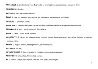 3
ACETÁBULO. L. (acetabulum). Taça. Depressão na cintura pélvica, que acomoda a cabeça do fêmur.
ACHROMUS. L. Incolor.
ACÍCULA. L. (acícula). Agulha, espinho.
ÁCINO. L. Uva. Um pequeno saco terminal nos pulmões ou numa glândula pluricelular.
ACÔNCIO. G. (akontion). Dardo.
ACÔNCIOS. G. Filamentos ricos em células urticantes, presentes na cavidade digestiva das anêmonas.
ACRANIA. G. (a, sem + krania, cabeças). Sem cabeça.
ACRO. G. (akrós). Ponta, ápice, extremo.
ACRODONTE. G. (akron, alto ou extremidade + odous, dente). Que possui dentes sem raízes, fundidos na base ao
osso da maxila.
ÁCRON. G. Região anterior, não segmentada, de um artrópodo.
ACTINO. G. Um raio.
ACTINOPTERÍGIO. G. (raio + nadadeira). Nadadeira que possui raios ósseos.
ACÚSTICO. G. (akoustikos). Pertinente à audição.
Ad. L. Prefixo. Direção, fim, objetivo, junto de, para, perto, aproximação.
 