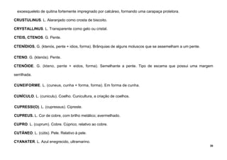 30
exoesqueleto de quitina fortemente impregnado por calcáreo, formando uma carapaça protetora.
CRUSTULINUS. L. Alaranjado como crosta de biscoito.
CRYSTALLINUS. L. Transparente como gelo ou cristal.
CTEIS, CTENOS. G. Pente.
CTENÍDIOS. G. (ktenós, pente + idios, forma). Brânquias de alguns moluscos que se assemelham a um pente.
CTENO. G. (ktenós). Pente.
CTENÓIDE. G. (kteno, pente + eidos, forma). Semelhante a pente. Tipo de escama que possui uma margem
serrilhada.
CUNEIFORME. L. (cuneus, cunha + forma, forma). Em forma de cunha.
CUNÍCULO. L. (cuniculu). Coelho. Cunicultura, a criação de coelhos.
CUPRESSI(O). L. (cupressus). Cipreste.
CUPREUS. L. Cor de cobre, com brilho metálico; avermelhado.
CUPRO. L. (cuprum). Cobre. Cúprico, relativo ao cobre.
CUTÂNEO. L. (cútis). Pele. Relativo à pele.
CYANATER. L. Azul enegrecido, ultramarino.
 