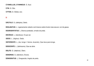 31
CYANELLUS, CYANNEUS. G. Azul.
CYN. G. Cão.
CYTOS. G. Célula, oco.
D
DÁCTILO. G. (dáktylos). Dedo.
DEALBATUS. L. Ligeiramente coberto com branco sobre fundo mais escuro; cor de gesso.
DEARGENTATUS. L. Branco-prateado, ornado de prata.
DECÍDUO. L. (decidous). O que cai.
DEDO. L. (digitus). Dedo.
DEFERENTE. L. (de, longe + ferens, levando). Que leva para longe.
DEISCENTE. L. (dehiscens). Que se abre.
DELFO. G. (delphos). Útero.
DENDROS. G. (déndron). Árvore.
DENIGRATUS. L. Enegrecido, tingido de preto.
 