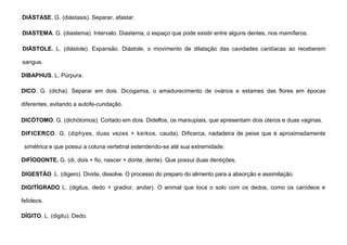33
DIÁSTASE. G. (diástasis). Separar, afastar.
DIASTEMA. G. (diastema). Intervalo. Diastema, o espaço que pode existir entre alguns dentes, nos mamíferos.
DIÁSTOLE. L. (diástole). Expansão. Diástole, o movimento de dilatação das cavidades cardíacas ao receberem
sangue.
DIBAPHUS. L. Púrpura.
DICO. G. (dicha). Separar em dois. Dicogamia, o amadurecimento de ovários e estames das flores em épocas
diferentes, evitando a autofe-cundação.
DICÓTOMO. G. (dichótomos). Cortado em dois. Didelfos, os marsupiais, que apresentam dois úteros e duas vaginas.
DIFICERCO. G. (diphyes, duas vezes + kerkos, cauda). Dificerca, nadadeira de peixe que é aproximadamente
simétrica e que possui a coluna vertebral estendendo-se até sua extremidade.
DIFÍODONTE. G. (di, dois + fio, nascer + donte, dente). Que possui duas dentições.
DIGESTÃO. L. (digero). Divide, dissolve. O processo do preparo do alimento para a absorção e assimilação.
DIGITÍGRADO L. (digitus, dedo + gradior, andar). O animal que toca o solo com os dedos, como os canídeos e
felídeos.
DÍGITO. L. (digitu). Dedo.
 