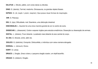34
DILUTUS. L. Diluído, pálido, com cores claras ou diluídas.
DINO. G. (deinós). Terrível, medonho. Dinossauros, os grandes répteis fósseis.
DIPNOI. G. (di, duplo + pnein, respirar). Que possui duas formas de respiração.
DIR. G. Pescoço.
DIS. G. (dys). Dificuldade, mal. Disenteria, uma disfunção intestinal.
DISCOIDALIS. L. Quando há uma única mancha grande de cor no centro de outra.
DISSECAR. L. (dissecarei). Cortar e separar órgãos para estudos anatômicos. Dissecção ou dissecação de animais.
DISTAL. L. (distare). Ficar distante. Localizado mais distante do eixo central do corpo.
Dl, DIA. G. Através, entre, além de.
DOLICO. G. (dolichós). Comprido. Dolicocéfalo, o indivíduo com caixa craniana alongada.
DORSAL. L. (dorsum). Dorso.
DORY. G. Lança.
DRACO. L. Dragão. Draco volans, o pequeno dragão voador, um réptil lacertílio.
DRAGO. G. (drákom). Dragão.
 