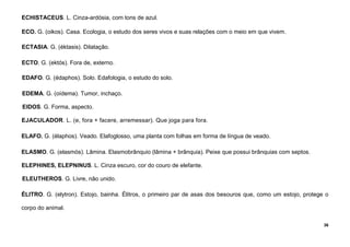 36
ECHISTACEUS. L. Cinza-ardósia, com tons de azul.
ECO. G. (oikos). Casa. Ecologia, o estudo dos seres vivos e suas relações com o meio em que vivem.
ECTASIA. G. (éktasis). Dilatação.
ECTO. G. (ektós). Fora de, externo.
EDAFO. G. (édaphos). Solo. Edafologia, o estudo do solo.
EDEMA. G. (oídema). Tumor, inchaço.
EIDOS. G. Forma, aspecto.
EJACULADOR. L. (e, fora + facere, arremessar). Que joga para fora.
ELAFO. G. (élaphos). Veado. Elafoglosso, uma planta com folhas em forma de língua de veado.
ELASMO. G. (elasmós). Lâmina. Elasmobrânquio (lâmina + brânquia). Peixe que possui brânquias com septos.
ELEPHINES, ELEPNINUS. L. Cinza escuro, cor do couro de elefante.
ELEUTHEROS. G. Livre, não unido.
ÉLITRO. G. (elytron). Estojo, bainha. Élitros, o primeiro par de asas dos besouros que, como um estojo, protege o
corpo do animal.
 