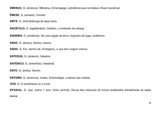 37
EMEN(O). G. (émenos). Mênstruo. Emenagogo, substância que normaliza o fluxo menstrual.
ÊMESE. G. (emesis). Vomitar.
EMYS. G. Uma tartaruga de água doce.
ENCÉFALO. G. (egképhalos). Cérebro, o conteúdo da cabeça.
ENDEMIA. G. (endemia). De uma região da terra, originário do lugar, endêmico.
ENDO. G. (éndon). Dentro, interno.
ENDO. G. Em, dentro de. Endógeno, o que tem origem interna.
ENTER(O). G. (énteron). Intestino.
ENTÉRICO. G. (enteríkós). Intestinal.
ENTO. G. (entós). Dentro.
ENTOMO. G. (éntomos). Inseto. Entomologia, o estudo dos insetos.
EOS. G. O amanhecer ou o início.
EPAXIAL. G. (epi, sobre + axis, linha central). Diz-se dos músculos do tronco localizados dorsalmente ao septo
lateral.
 