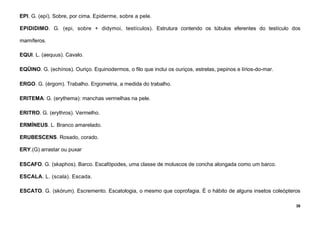 38
EPI. G. (epí). Sobre, por cima. Epiderme, sobre a pele.
EPIDIDIMO. G. (epi, sobre + didymoi, testículos). Estrutura contendo os túbulos eferentes do testículo dos
mamíferos.
EQUI. L. (aequus). Cavalo.
EQÜINO. G. (echínos). Ouriço. Equinodermos, o filo que inclui os ouriços, estrelas, pepinos e lírios-do-mar.
ERGO. G. (érgom). Trabalho. Ergometria, a medida do trabalho.
ERITEMA. G. (erythema): manchas vermelhas na pele.
ERITRO. G. (erythros). Vermelho.
ERMÍNEUS. L. Branco amarelado.
ERUBESCENS. Rosado, corado.
ERY.(G) arrastar ou puxar
ESCAFO. G. (skaphos). Barco. Escafópodes, uma classe de moluscos de concha alongada como um barco.
ESCALA. L. (scala). Escada.
ESCATO. G. (skórum). Escremento. Escatologia, o mesmo que coprofagia. É o hábito de alguns insetos coleópteros
 