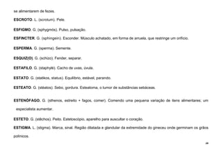 39
se alimentarem de fezes.
ESCROTO. L. (scrotum). Pele.
ESFIGMO. G. (sphygmós). Pulso, pulsação.
ESFINCTER. G. (sphingein). Esconder. Músculo achatado, em forma de arruela, que restringe um orifício.
ESPERMA. G. (sperma). Semente.
ESQUIZ(O). G. (schizo). Fender, separar.
ESTAFILO. G. (staphylé). Cacho de uvas, úvula.
ESTATO. G. (statikos, status). Equilíbrio, estável, parando.
ESTEATO. G. (stéatos). Sebo, gordura. Esteatoma, o tumor de substâncias sebáceas.
ESTENÓFAGO. G. (sthenos, estreito + fagos, comer). Comendo uma pequena variação de itens alimentares; um
especialista aumentar.
ESTETO. G. (stêchos). Peito. Estetoscópio, aparelho para auscultar o coração.
ESTIGMA. L. (stigma). Marca, sinal. Região dilatada e glandular da extremidade do gineceu onde germinam os grãos
polínicos.
 