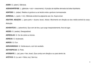 4
ADEM. G. (adem). Glândula.
ADENOHIPÓFISE. L. (glândula + sob + crescimento). A porção da hipófise derivada da bolsa hipofisária.
ADIPOSO. L. (adipe). Relativo à gordura ou ao tecido onde a gordura é armazenada.
ADRENAL. L. (perto + rim). Glândula endócrina adjacente aos rins. Supra-renal.
ADUTOR, ADUÇÃO. L. (para perto + ducere, levar). Adutor. Movimento em direção ao eixo médio-ventral do corpo.
Abdução.
ADVENTÍCIO. L. (adventício). Que vem de fora, que surge inesperadamente, fora do lugar.
AEDES. G. (aedes). Desagradável.
AEREOLUS. G. Cor de cobre ou bronze.
AEREUS. G. Acobreado.
AEROS. G. O ar.
AERUGINOSUS. G. Verde-escuro, com tom azulado.
AETHIOPICUS. G. Preto.
AFERENTE. L. (ad, para + fero, levar). Que conduz em direção a ou para dentro de.
AFÓTICO. G. (a, sem + fótico, luz). Sem luz.
 