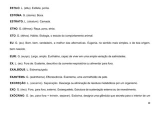 40
ESTILO. L. (stilu). Estilete, ponta.
ESTOMA. G. (stoma). Boca.
ESTRATO. L. (stratum). Camada.
ETNO. G. (éthnos). Raça, povo, etnia.
ETO. G. (éthos). Hábito. Etologia, o estudo do comportamento animal.
EU. G. (eu). Bom, bem, verdadeiro, a melhor das alternativas. Eugenia, no sentido mais simples, o de boa origem,
bem nascido.
EURI. G. (eurys). Largo, amplo. Eurihalino, capaz de viver em uma ampla variação de salinidades.
EX. L. (ex). Fora de. Exalante, descritivo da corrente respiratória ou alimentar para fora.
EXALBIDUS. L. Esbranquiçado.
EXANTEMA. G. (exânthema). Eflorescência. Exantema, uma vermelhidão da pele.
EXCREÇÃO. L. (excerno). Separação. Descarga ou eliminação de resíduos metabólicos por um organismo.
EXO. G. (éxo). Fora, para fora, externo. Exoesqueleto. Estrutura de sustentação externa ou de revestimento.
EXÓCRINO. G. (ex, para fora + krinein, separar). Exócrina, designa uma glândula que secreta para o interior de um
 