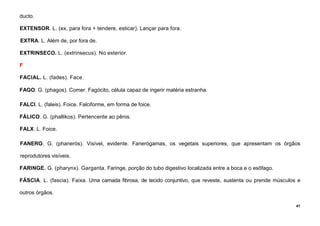 41
ducto.
EXTENSOR. L. (ex, para fora + tendere, esticar). Lançar para fora.
EXTRA. L. Além de, por fora de.
EXTRINSECO. L. (extrinsecus). No exterior.
F
FACIAL. L. (fades). Face.
FAGO. G. (phagos). Comer. Fagócito, célula capaz de ingerir matéria estranha.
FALCI. L. (faleis). Foice. Falciforme, em forma de foice.
FÁLICO. G. (phallikos). Pertencente ao pênis.
FALX. L. Foice.
FANERO. G. (phanerós). Visível, evidente. Fanerógamas, os vegetais superiores, que apresentam os órgãos
reprodutores visíveis.
FARINGE. G. (pharynx). Garganta. Faringe, porção do tubo digestivo localizada entre a boca e o esôfago.
FÁSCIA. L. (fascia). Faixa. Uma camada fibrosa, de tecido conjuntivo, que reveste, sustenta ou prende músculos e
outros órgãos.
 