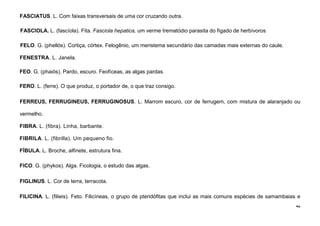 42
FASCIATUS. L. Com faixas transversais de uma cor cruzando outra.
FASCIOLA. L. (fascíola). Fita. Fasciola hepatica, um verme trematódio parasita do fígado de herbívoros.
FELO. G. (phellós). Cortiça, córtex. Felogênio, um meristema secundário das camadas mais externas do caule.
FENESTRA. L. Janela.
FEO. G. (phaiós). Pardo, escuro. Feofíceas, as algas pardas.
FERO. L. (ferre). O que produz, o portador de, o que traz consigo.
FERREUS, FERRUGINEUS, FERRUGINOSUS. L. Marrom escuro, cor de ferrugem, com mistura de alaranjado ou
vermelho.
FIBRA. L. (fibra). Linha, barbante.
FIBRILA. L. (fibrilla). Um pequeno fio.
FÍBULA. L. Broche, alfinete, estrutura fina.
FICO. G. (phykos). Alga. Ficologia, o estudo das algas.
FIGLINUS. L. Cor de terra, terracota.
FILICINA. L. (filieis). Feto. Filicíneas, o grupo de pteridófitas que inclui as mais comuns espécies de samambaias e
 