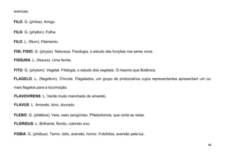43
avencas.
FILO. G. (phílos). Amigo.
FILO. G. (phyllon). Folha.
FILO. L. (filum). Filamento.
FISI, FISIO. G. (physis). Natureza. Fisiologia, o estudo das funções nos seres vivos.
FISSURA. L. (fissura). Uma fenda.
FITO. G. (phytom). Vegetal. Fitologia, o estudo dos vegetais. O mesmo que Botânica.
FLAGELO. L. (flagellum). Chicote. Flagelados, um grupo de protozoários cujos representantes apresentam um ou
mais flagelos para a locomoção.
FLAVOVIRENS. L. Verde muito manchado de amarelo.
FLAVUS. L. Amarelo, loiro, dourado.
FLEBO. G. (phlébos). Veia, vaso sangüíneo. Phlebotomos, que corta as veias.
FLORIDUS. L. Brilhante, florido, colorido vivo.
FOBIA. G. (phóbus). Terror, ódio, aversão, horror. Fotofobia, aversão pela luz.
 