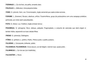 44
FOENINUS. L. Cor de feno, de palha, amarelo claro.
FOLICULO. L. (folliculus). Uma pequena bolsa.
FONO. G. (phoné). Som, voz. Fonorreceptor, órgão sensorial que capta ondas sonoras.
FORAME. L. (foramen). Buraco, abertura, orifício. Foraminíferos, grupo de protozoários com uma carapaça protetora
perfurada, por onde saem pseudópodes.
FOTO. G. (fotos). Luz. Fotóforo, órgão emissor de luz.
FRAGMO(A). G. (phragma). Muro, tabique, paliçada. Fragmoplasto, o conjunto de vesículas que dará origem à
lamela média, separando as duas células filhas.
FRENO. G. (phrenós). Diafragma.
FTÍRIO. G. (phtheir); L. (phthir). Piolho. Phtirus pubis, o piolho pubiano.
FULGENS. L. Coruscante, brilhante, polido.
FULIGINEUS, FULIGINOSUS. Cinza escuro, cor de fuligem, marrom sujo, quase preto.
FULMINEUS. L. Cor de raio (cor indefinida).
FULVASTER. L. Ruivo.
 