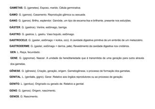 46
GAMETAS. G. (gametes). Esposo, marido. Célula germinativa.
GAMO. G. (gamos). Casamento. Reprodução gâmica ou sexuada.
GANO. G. (ganos). Brilho, esplendor. Ganóide, um tipo de escama lisa e brilhante, presente nos esturjões.
GÁSTER. G. (gastros). Ventre, estômago, barriga.
GASTRO. G. gastros; L. gastru. Vaso bojudo, estômago.
GASTROCELE. G. (gaster, estômago + koilos, oco). A cavidade digestiva primitiva de um embrião de um metazoário.
GASTRODERME. G. (gaster, estômago + derma, pele). Revestimento da cavidade digestiva nos cnidários.
GEN. L. Raça, fecundado.
GENE. G. (gignomai). Nascer. A unidade da hereditariedade que é transmitida de uma geração para outra através
dos gametas.
GÊNESE. G. (gênesis). Criação, geração, origem. Gametogênese, o processo de formação dos gametas.
GENITAL. L. (genitalis, gigno). Gerar. Relativo aos órgãos reprodutores ou ao processo de geração.
GENITO. L. (genitus). Originado ou gerado de. Relativo a genital.
GENO. G. (genos). Origem, nascimento.
GENOS. G. Nascimento.
 
