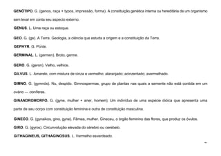 47
GENÓTIPO. G. (genos, raça + typos, impressão, forma). A constituição genética interna ou hereditária de um organismo
sem levar em conta seu aspecto externo.
GENUS. L. Uma raça ou estoque.
GEO. G. (ge). A Terra. Geologia, a ciência que estuda a origem e a constituição da Terra.
GEPHYR. G. Ponte.
GERMINAL. L. (germen). Broto, germe.
GERO. G. (geron). Velho, velhice.
GILVUS. L. Amarelo, com mistura de cinza e vermelho; alaranjado; acinzentado; avermelhado.
GIMNO. G. (gymnós). Nu, despido. Gimnospermas, grupo de plantas nas quais a semente não está contida em um
ovário — coníferas.
GINANDROMORFO. G. (gyne, mulher + aner, homem). Um indivíduo de uma espécie dióica que apresenta uma
parte de seu corpo com constituição feminina e outra de constituição masculina.
GINECO. G. (gynaikos, gino, gyne). Fêmea, mulher. Gineceu, o órgão feminino das flores, que produz os óvulos.
GIRO. G. (gyros). Circunvolução elevada do cérebro ou cerebelo.
GITHAGINEUS, GITHAGINOSUS. L. Vermelho esverdeado.
 