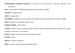 48
GLAUCESCENS, GLAUCINUS, GLAUCUS. L. Verde cor do mar, verde escuro, verde gaio, passando a azul
acinzentado.
GLIA. G. (glia). Cola. Glia, células acessórias associadas a neurônios, neuroglia.
GLICERO. G. (glykerós). Doce.
GLICO. G. (glykys). Doce.
GLICOGÊNIO. G. (glykys, doce + gen, tornar-se). Um hidrato de carbono armazenado nos músculos e no fígado.
GLIFO. G. (glypho). Cinzelar, talhar, esculpir. Dente.
GLOBUS, GLOMUS. L. Bola, esférico.
GLOSSA. G. (glossa). Língua. Glossário, glóssico, relativo à língua. Osteoglossídeos, grupo de peixes com a língua
ossificada, como o pirarucu, da Amazônia.
GLOTE. G. (glotta). Lingua. A abertura entre a faringe e a traquéia.
GLYCOS. G. Doce.
GNATO. G. (gnathos). Mandíbula.
GONO. G. gonos: criação, geração, órgão genital, gônada.
 
