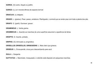 49
GORDA. (G) canto, ângulo ou joelho
GORGO. (L) um monstro-fêmea de aspecto terrível
GRACILIS. (L) delgado.
GRADO. L. (gradus). Pisar, passo, andadura. Plantígrado, o animal que ao andar pisa com toda a planta dos pés.
GRAFO. G. (grafo). Escrever, gravar.
GRAMINEUS. L. Verde grama.
GRAMMICUS. L. Quando as manchas de uma superfície assumem a aparência de letras.
GRAPTO. G. Inscrito, pintado.
GRIPHO. (G) intrincado ou enigmático
GRISELLUS, GRISEOLUS, GRISESOENS: L. Mais claro que griseus.
GRISEUS. L, Cinza-perolá, cinza puro descambando para azul.
GULA. L. Garganta.
GUTTATUS. L. Manchado, mosqueado; o colorido está disposto em pequenas manchas.
 