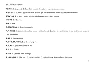 5
AGA. G. Muito, demais.
AGAMIA. G. (agamos). G. Que não é casado. Reprodução agâmica ou assexuada.
AGLIFAS. G. (a, sem + glypho, cinzelar). Cobras que não apresentam dentes inoculadores de veneno.
AGNATOS. G. (a, sem + gnatos, maxila). Qualquer vertebrado sem maxilas.
AISTOS. G. Não visto.
ALA. L. Asa.
ALABASTRINU. L. Branco-amarelado.
ALANTÓIDE. G. (allantoeides: allas, tronco + eidos, forma). Que tem forma cilíndrica. Anexo embrionário presente
nos vertebrados.
ALAR. L. Relativo a asa.
ALBICOLOR, ALBINUS. L. Esbranquiçado.
ALBUME. L. (albumen). Clara de ovo.
ALBUS. L. Branco.
ALGIA. G. (algeses). Dor, nevralgia.
ALISFENÓIDE. L. (ala, asa + G., sphen, cunha + G., eidos, forma). Asa em forma de cunha.
 