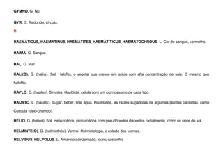 50
GYMNO. G. Nu.
GYR. G. Redondo, círculo.
H
HAEMATICUS, HAEMATINUS, HAEMATITES, HAEMATITICUS, HAEMATOCHROUS. L. Cor de sangue, vermelho.
HAIMA. G. Sangue.
HAL. G. Mar.
HALI(O). G. (halos). Sal. Halofilo, o vegetal que cresce em solos com alta concentração de sais. O mesmo que
halófito.
HAPLO. G. (haplos). Simples. Haplóide, célula com um cromossomo de cada tipo.
HAUSTO. L. (haustu). Sugar, beber, tirar água. Haustóriôs, as raízes sugadoras de algumas plantas parasitas, como
Cuscuta (cipó-chumbo).
HÉLIO. G. (helios). Sol. Heliozoários, protozoários com pseudópodes dispostos radialmente, como os raios do sol.
HELMINTE(O). G. (helminthós). Verme. Helmintologia, o estudo dos vermes.
HELVIDUS, HELVOLUS. L. Amarelo acinzentado; louro; castanho.
 