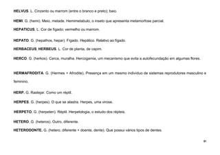 51
HELVUS. L. Cinzento ou marrom (entre o branco e preto); baio.
HEMI. G. (hemi). Meio, metade. Hemimetabulo, o inseto que apresenta metamorfose parcial.
HEPATICUS. L. Cor de fígado; vermelho ou marrom.
HEPATO. G. (hepathos, hepar). Fígado. Hepático. Relativo ao fígado.
HERBACEUS, HERBEUS. L. Cor de planta, de capim.
HERCO. G. (herkos). Cerca, muralha. Hercogamia, um mecanismo que evita a autofecundação em algumas flores.
HERMAFRODITA. G. (Hermes + Afrodite). Presença em um mesmo indivíduo de sistemas reprodutores masculino e
feminino.
HERP. G. Rastejar. Como um réptil.
HERPES. G. (herpes). O que se alastra. Herpes, uma virose.
HERPETO. G. (herpeten). Réptil. Herpetologia, o estudo dos répteis.
HETERO. G. (heteros). Outro, diferente.
HETERODONTE. G. (hetero, diferente + doente, dente). Que possui vários tipos de dentes.
 