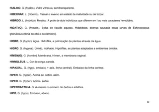 52
HIALINO. G. (hyalos). Vidro Vítreo ou semitransparente.
HIBERNAR. L. (hiberno). Passar o inverno em estado de inatividade ou de torpor.
HÍBRIDO. L. (hybrida). Mestiço. A prole de dois indivíduos que diferem em l ou mais caracteres hereditário.
HIDATI(O). G. (hydatis). Bolsa de líquido aquoso. Hidatidose, doença causada pelas larvas de Echinococcus
granulosus (tênia do cão e do carneiro).
HIDRO. G. (hydor). Água. Hidrofilia, a polinização de plantas através da água.
HIGRO. G. (hygros). Úmido, molhado. Higrófilas, as plantas adaptadas a ambientes úmidos.
HÍMEN(O). G. (hymén). Membrana. Hímen, a membrana vaginal.
HINNULEUS. L. Cor de corça; canela.
HIPAXIAL. G. (hypo, embaixo + axis, linha central). Embaixo da linha central.
HIPER. G. (hyper). Acima de, sobre, além.
HIPER. G. (hyper). Acima, sobre.
HIPERDACTILIA. G. Aumento no número de dedos e artelhos.
HIPO. G. (hypo). Embaixo, abaixo.
 