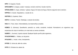 53
HIPO. G. (hyppos). Cavalo.
HIPOCAMPO. G. (hippos, cavalo + kampos, monstro marinho). Cavalo marinho.
HIPOGLOSSO. G. (hypo, embaixo + glossa, língua). Em baixo da língua. Decimo segundo nervo craniano.
HIPPOS. G. Cavalo. Hipopótamo, o cavalo do rio.
HISTERO. G. (hystera). Útero.
HISTO. G. (histos). Tecido. Histologia, o estudo dos tecidos.
HOLO. G. Todo, inteiro. Holometábolos, de metamorfose completa.
HOMEO. G. (hómoios). Semelhante, parecido ou, ainda, constante, imutável. Homeotermo um organismo cuja
emperatura do corpo é mantida a um nível mais ou menos constante.
HUMOR. L. (humore). Líquido corporal. Qualquer líquido que flui pelo organismo.
HYACINTHINUS. L. Violeta, cor de jacinto.
HYALINUS. L. Incolor, vítreo, transparente.
HYPER. G. Acima de, além de, sobre.
HYPO. G. Embaixo de, abaixo de.
 