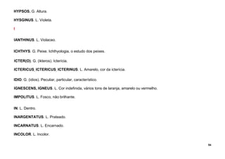 54
HYPSOS. G. Altura.
HYSGINUS. L. Violeta.
I
IANTHINUS. L. Violaceo.
ICHTHYS. G. Peixe. Ichthyologia, o estudo dos peixes.
ICTER(O). G. (ikteros). Icterícia.
ICTERICUS, ICTERICUS, ICTERINUS. L. Amarelo, cor da icterícia.
IDIO. G. (idios). Peculiar, particular, característico.
IGNESCENS, IGNEUS. L. Cor indefinida, vários tons de laranja, amarelo ou vermelho.
IMPOLITUS. L. Fosco, não brilhante.
IN. L. Dentro.
INARGENTATUS. L. Prateado.
INCARNATUS. L. Encarnado.
INCOLOR. L. Incolor.
 