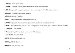 57
LAETUS. L. Alegre (cores vivas).
LAGENA. L., (lagena). Frasco, garrafa. Extensão do sáculo do ouvido interno.
LAGO. G. (lagos). Lebre. Lagomorfos, a ordem de mamíferos que inclui as lebres e os coelhos.
LAMELA(I). L. (lamella). Lâmina fina, pequena.
LÂMINA. L. (lamina). Placa fina.
LANI(O). L. (lana). Lã. Lanígero, o animal que produz lã.
LÁPARO. G. (laparon). Flanco, abdômen. Laparotomia, abertura da cavidade abdominal.
LARVA. L. (larva). Fantasma, máscara. Larva, o estágio jovem de um animal, após o embrião e diferente do adulto.
LATERITIUS. L. Cor de tijolo.
LATI. L. (lati). Largo. Lati foliado, o vegetal que tem folhas largas.
LAZULINUS. L. Azul, lápis-lãzuli.
LÉCITO. G. (lékithos). Gema de ovo.
LÉPIDO, LEPIS. G. Escama.
LEPTOS. G. Fino, pequeno, fraco.
 