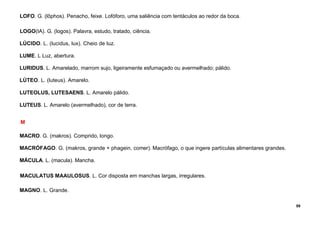 59
LOFO. G. (lôphos). Penacho, feixe. Lofóforo, uma saliência com tentáculos ao redor da boca.
LOGO(IA). G. (logos). Palavra, estudo, tratado, ciência.
LÚCIDO. L. (lucidus, lux). Cheio de luz.
LUME. L Luz, abertura.
LURIDUS. L. Amarelado, marrom sujo, ligeiramente esfumaçado ou avermelhado; pálido.
LÚTEO. L. (luteus). Amarelo.
LUTEOLUS, LUTESAENS. L. Amarelo pálido.
LUTEUS. L. Amarelo (avermelhado), cor de terra.
M
MACRO. G. (makros). Comprido, longo.
MACRÓFAGO. G. (makros, grande + phagein, comer). Macrófago, o que ingere partículas alimentares grandes.
MÁCULA. L. (macula). Mancha.
MACULATUS MAAULOSUS. L. Cor disposta em manchas largas, irregulares.
MAGNO. L. Grande.
 