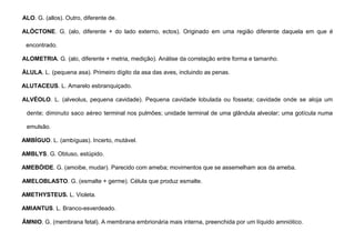 6
ALO. G. (allos). Outro, diferente de.
ALÓCTONE. G. (alo, diferente + do lado externo, ectos). Originado em uma região diferente daquela em que é
encontrado.
ALOMETRIA. G. (alo, diferente + metria, medição). Análise da correlação entre forma e tamanho.
ÁLULA. L. (pequena asa). Primeiro dígito da asa das aves, incluindo as penas.
ALUTACEUS. L. Amarelo esbranquiçado.
ALVÉOLO. L. (alveolus, pequena cavidade). Pequena cavidade lobulada ou fosseta; cavidade onde se aloja um
dente; diminuto saco aéreo terminal nos pulmões; unidade terminal de uma glândula alveolar; uma gotícula numa
emulsão.
AMBÍGUO. L. (ambíguas). Incerto, mutável.
AMBLYS. G. Obtuso, estúpido.
AMEBÓIDE. G. (amoibe, mudar). Parecido com ameba; movimentos que se assemelham aos da ameba.
AMELOBLASTO. G. (esmalte + germe). Célula que produz esmalte.
AMETHYSTEUS. L. Violeta.
AMIANTUS. L. Branco-esverdeado.
ÂMNIO. G. (membrana fetal). A membrana embrionária mais interna, preenchida por um líquido amniótico.
 