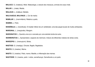60
MALACO. G. (malakos). Mole. Malacologia, o estudo dos moluscos, animais de corpo mole.
MALAR. L. (mala). Maxila.
MALLEUS. L. (malleus). Martelo.
MALVAAEUS, MALVINUS. L. Cor de malva.
MAMILAR. L. (mammillaris). Relativo a peito.
MAMMA. L. Peito.
MANDÍBULA. L. (mandíbula). O maxilar inferior de um vertebrado; uma das peças bucais de muitos artrópodos.
MARGINAL. L. (marginalis). Margem.
MARGINATUS. L. Quando uma cor e cercada por uma estreita borda de outra.
MARMORATUS. L. Apresentado o aspecto de mármore; mistura de diferentes matizes de várias cores.
MARSÚPIO. L. (marsupium). Bolsa.
MASTIGO. G. (mastigo). Chicote, flagelo, flagelados.
MASTO. G. (mastos). Mama.
MASTO. G. (mastos). Peito, mama. Mastite, a inflamação das mamas.
MASTÓIDE. G. (mastos, peito + eidos, semelhança). Semelhante a um peito.
 