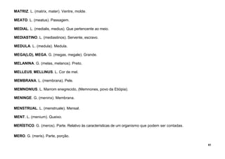 61
MATRIZ. L. (matrix, mater). Ventre, molde.
MEATO. L. (meatus). Passagem.
MEDIAL. L. (medialis, medius). Que pertencente ao meio.
MEDIASTINO. L. (mediastinos). Servente, escravo.
MEDULA. L. (medula). Medula.
MEGA(LO), MEGA. G. (megas, megale). Grande.
MELANINA. G. (melas, melanos). Preto.
MELLEUS, MELLINUS. L. Cor de mel.
MEMBRANA. L. (membrana). Pele.
MEMNONIUS. L. Marrom enegrecido, (Memnones, povo da Etiópia).
MENINGE. G. (meninx). Membrana.
MENSTRUAL. L. (menstruale). Mensal.
MENT. L. (menium). Queixo.
MERÍSTICO. G. (meros). Parte. Relativo às características de um organismo que podem ser contadas.
MERO. G. (meris). Parte, porção.
 