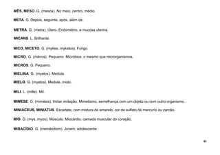 62
MÊS, MESO. G. (mesos). No meio, centro, médio.
META. G. Depois, seguinte, após, além de.
METRA. G. (metra). Útero. Endométrio, a mucosa uterina.
MICANS. L. Brilhante.
MICO, MICETO. G. (mykes, myketos). Fungo.
MICRO. G. (mikros). Pequeno. Micróbios, o mesmo que microrganismos.
MICROS. G. Pequeno.
MIELINA. G. (myelos). Medula.
MIELO. G. (myelos). Medula, miolo.
MILI. L. (mille). Mil.
MIMESE. G. (mimésis). Imitar, imitação. Mimetismo, semelhança com um objeto ou com outro organismo.
MINIACEUS, MINIATUS. Escarlate, com mistura de amarelo; cor de sulfato de mercúrio ou zarcão.
MIO. G. (mys, myos). Músculo. Miocárdio, camada muscular do coração.
MIRACÍDIO. G. (meirakidiom). Jovem, adolescente.
 