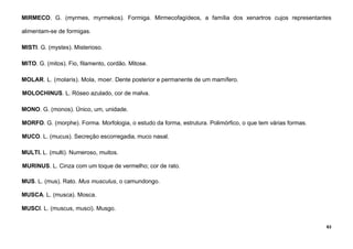 63
MIRMECO. G. (myrmes, myrmekos). Formiga. Mirmecofagídeos, a família dos xenartros cujos representantes
alimentam-se de formigas.
MISTI. G. (mystes). Misterioso.
MITO. G. (mitos). Fio, filamento, cordão. Mitose.
MOLAR. L. (molaris). Mola, moer. Dente posterior e permanente de um mamífero.
MOLOCHINUS. L. Róseo azulado, cor de malva.
MONO. G. (monos). Único, um, unidade.
MORFO. G. (morphe). Forma. Morfologia, o estudo da forma, estrutura. Polimórfico, o que tem várias formas.
MUCO. L. (mucus). Secreção escorregadia, muco nasal.
MULTI. L. (multi). Numeroso, muitos.
MURINUS. L. Cinza com um toque de vermelho; cor de rato.
MUS. L. (mus). Rato. Mus musculus, o camundongo.
MUSCA. L. (musca). Mosca.
MUSCI. L. (muscus, musci). Musgo.
 