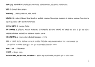65
NEMA(O), NEMATO. G. (nema). Fio, filamento. Nematelmintos, os vermes filamentares.
NEO. G. (neos). Novo, jovem.
NERVI(O). L. (nervu). Nervura, fibra, nervo.
NEURO. G. (neüron). Nervo, fibra. Neurônio, a célula nervosa. Neurologia, o estudo do sistema nervoso. Neurotoxina,
aquela que atua sobre o sistema nervoso.
NICTA, NICTI. G. (nyktos). Noite.
NICTITANTE. L. (nictare) Acenar. Nictitante, a membrana do canto interno dos olhos das aves e que se fecha
transversalmente. Nictação ou nitictação significa piscar.
NIDAMENTAL. L. (nidamentum). Substâncias para o ninho.
NIDI. L. (nidu). Ninho. Nidificar, construir o ninho. Nidícola, a ave que ao sair do ovo e permanecer por
um período no ninho. Nidífuga, a ave que ao sair do ovo deixa o ninho.
NIGELLUS. L. Enegrecido.
NIGER. L. Negro, preto.
NIGRESCENS, NIGRIEANS, NIGRINUS. L. Preto algo acinzentado, cinzento que se torna preto.
 