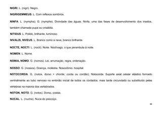 66
NIGRI. L. (nigri). Negro.
NIGRIGEMMEUS. L. Com reflexos sombrios.
NINFA. L. (nympha); G. (nymphe). Divindade das águas. Ninfa, uma das fases de desenvolvimento dos insetos,
também chamada pupa ou crisálida.
NITIDUS. L. Polido, brilhante, luminoso.
NIVALIS, NIVEUS. L. Branco como a neve, branco brilhante.
NOCTE, NOCTI. L. (nocti). Noite. Noctívago, o que perambula à noite.
NOMEN. L. Nome.
NOMIA, NOMO. G. (nomos). Lei, arrumação, regra, ordenação.
NOSSO. G. (nossos). Doença, moléstia. Nosocômio, hospital.
NOTOCORDA. G. (notos, dorso + chorde, corda ou cordão). Notocorda. Suporte axial celular elástico formado
ventralmente ao tubo nervoso no embrião inicial de todos os cordados; mais tarde circundado ou substituído pelas
vértebras na maioria dos vertebrados.
NOTON, NOTO. G. (notos). Dorso, costas.
NUCAL. L. (nucha). Nuca do pescoço.
 