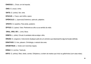 69
ONISOUS. L. Cinza, cor de Isopoda.
ONIX. G. (onyx). Unha.
ONTO. G. (ontos). Ser, ente.
OPACUS. L. Fosco, sem brilho, opaco.
OPÉRCULO. L. (operculu) Cobertura, opérculo, pálpebra.
OPISTO. G. (opistho). Para atrás, posterior.
ÓPTICO. G. (optos). Visto. Pertinente ao olho ou ao sentido da visão.
ORAL, ORO, OR. L. (oris). Boca.
ORBITA. L. (orbis). Círculo A cavidade onde se aloja o olho.
ÓRGÃO. G. (organon). Instrumento Qualquer parte de um animal e que desempenha alguma função definida.
ORNITHOS. G. Ave, pássaro. Ornitologia, o estudo das aves.
OROBITINUS. L. Verde com manchas negras.
ORQUI. G. (orchis). Testículo.
ORTO. G. (orthos). Reto, direto, correto. Ortópteros, a ordem de insetos que inclui os gafanhotos (com asas retas).
 