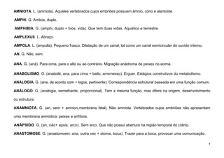 7
AMNIOTA. L. (amniota). Aqueles vertebrados cujos embriões possuem âmnio, cório e alantoide.
AMPHI. G. Ambos, duplo.
AMPHIBIA. G. (amphi, duplo + bios, vida). Que tem duas vidas. Aquático e terrestre.
AMPLEXUS. L. Abraço.
AMPOLA. L. (ampulla). Pequeno frasco. Dilatação de um canal, tal como um canal semicircular do ouvido interno.
AN. G. Não, sem.
ANA. G. (aná). Para cima, para o alto ou ao contrário. Migração anádroma de peixes rio acima.
ANABOLISMO. G. (anabolé, ana, para cima + bailo, arremesso). Erguer. Estágios construtivos do metabolismo.
ANALOGIA. G. (ana, de acordo com + logos, pertinente). Correspondência estrutural baseada em uma função comum.
ANÁLOGO. G. (analogia, semelhante, proporcional). Tem a mesma função, mas difere na origem, desenvolvimento
ou estrutura.
ANAMNIOTA. G. (an, sem + amnion,membrana fetal). Não amniota. Vertebrados cujos embriões não apresentam
uma membrana amniótica: peixes e anfíbios.
ANÁPSIDO. G. (an, não+ apsis, arco). Sem arco. Que não possui abertura na região temporal do crânio.
ANASTOMOSE. G. (anastomoein: ana, outra vez + stoma, boca). Trazer para a boca, provocar uma comunicação.
 