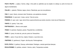 72
PALPI, PALPO. L. (palpu). Carícia, afago. Uma parte ou apêndice que se projeta na cabeça ou perto da boca em
alguns invertebrados.
PALUDI. L. (paludo). Pântano, lagoa, charco. Paludícola, que vive nos pântanos.
PAN. G. (pan). Geral, universal, total. Pandemia, uma epidemia universal.
PÂNCREAS. G. (pan,tudo + kreas, carne). Todo de carne.
PANGEA. G. (pan, tudo + gea, terra) Único supercontinente que existiu durante o meio da era Paleozóica.
PANTO. G. (panto). Tudo, todo.
PAPYRACEUS. L. Branco como papel.
PAQUI. G. (pachys). Espesso, grosso. Paquidermes, os elefantes.
PARA. G. (para). Ao lado de, junto de, perto de. Parazoários.
PARO. L. (paru). O que dá à luz, origina. Ovíparo, o que bota ovos.
PARTENO. G. (parthenon). Virgem, não fecundo. Partenogênese.
PATO, PATIA. G. (pathos). Doença, enfermidade. Patologia, o estudo geral das doenças.
PECILOTERMO. G. (poikilos, variado + therme, calor). Temperatura variada.
 