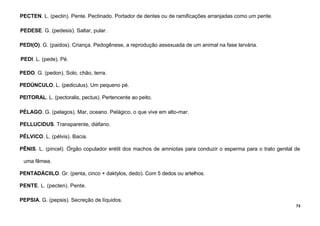 73
PECTEN. L. (pectin). Pente. Pectinado. Portador de dentes ou de ramificações arranjadas como um pente.
PEDESE. G. (pedesis). Saltar, pular.
PEDI(O). G. (paidos). Criança. Pedogênese, a reprodução assexuada de um animal na fase larvária.
PEDI. L. (pede). Pé.
PEDO. G. (pedon). Solo, chão, terra.
PEDÚNCULO. L. (pediculus). Um pequeno pé.
PEITORAL. L. (pectoralis, pectus). Pertencente ao peito.
PÉLAGO. G. (pelagos). Mar, oceano. Pelágico, o que vive em alto-mar.
PELLUCIDUS. Transparente, diáfano.
PÉLVICO. L. (pélvis). Bacia.
PÊNIS. L. (pincel). Órgão copulador erétil dos machos de amniotas para conduzir o esperma para o trato genital de
uma fêmea.
PENTADÁCIILO. Gr. (penta, cinco + daktylos, dedo). Com 5 dedos ou artelhos.
PENTE. L. (pecten). Pente.
PEPSIA. G. (pepsis). Secreção de líquidos.
 