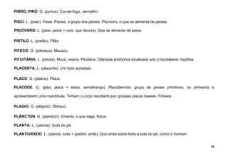 76
PIRRO, PIRO. G. (pyrros). Cor-de-fogo, vermelho.
PISCI. L. (pisei). Peixe. Pisces, o grupo dos peixes. Piscívoro, o que se alimenta de peixes.
PISCÍVORO. L. (pisei, peixe + voro, que devora). Que se alimenta de peixe.
PISTILO. L. (pistillu). Pilão.
PITECO. G. (pithekos). Macaco.
PITUITÁRIA. L. (pituita). Muco, resina. Pituitária. Glândula endócrina localizada sob o hipotálamo; hipófise.
PLACENTA. L. (placenta). Um bolo achatado.
PLACO. G. (plakos). Placa.
PLACODE. G. (plax, placa + eidos, semelhança). Placodermos: grupo de peixes primitivos, os primeiros a
apresentarem uma mandíbula. Tinham o corpo recoberto por grossas placas ósseas. Fósseis.
PLAGIO. G. (plágios). Oblíquo.
PLÂNCTON. G. (plankton). Errante, o que vaga, flutua.
PLANTA. L. (planta). Sola do pé.
PLANTIGRADO. L. (planta, sola + gradior, ando). Que anda sobre toda a sola do pé, como o homem.
 