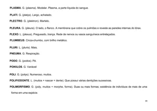 77
PLASMA. G. (plasma). Modelar. Plasma, a parte líquida do sangue.
PLATI. G. (platys). Largo, achatado.
PLECTRO. G. (plektron). Martelo.
PLEURA. G. (pleura). O lado, o flanco. A membrana que cobre os pulmões e reveste as paredes internas do tórax.
PLEXO. L. (plexus). Pregueado, trança. Rede de nervos ou vasos sanguíneos entrelaçados.
PLUMBEUS. Cinza-chumbo, com brilho metálico.
PLURI. L. (pluris). Mais.
PNEUMA. G. Respiração.
PODO. G. (podos). Pé.
POIKILOS. G. Variável
POLI. G. (polys). Numeroso, muitos.
POLIFIODONTE. L. (muitos + nascer + dente). Que possui várias dentições sucessivas.
POLIMORFISMO. G. (poly, muitos + morphe, forma). Duas ou mais formas; existência de indivíduos de mais de uma
forma em uma espécie.
 