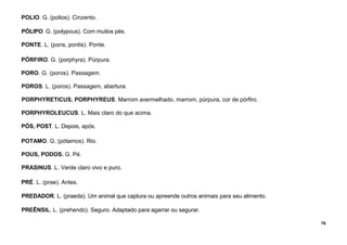 78
POLIO. G. (polios). Cinzento.
PÓLIPO. G. (polypous). Com muitos pés.
PONTE. L. (pons, pontis). Ponte.
PÓRFIRO. G. (porphyra). Púrpura.
PORO. G. (poros). Passagem.
POROS. L. (poros). Passagem, abertura.
PORPHYRETICUS, PORPHYREUS. Marrom avermelhado, marrom, púrpura, cor de pórfiro.
PORPHYROLEUCUS. L. Mais claro do que acima.
PÓS, POST. L. Depois, após.
POTAMO. G. (pótamos). Rio.
POUS, PODOS. G. Pé.
PRASINUS. L. Verde claro vivo e puro.
PRÉ. L. (prae). Antes.
PREDADOR. L. (praeda). Um animal que captura ou apreende outros animais para seu alimento.
PREÊNSIL. L. (prehendo). Seguro. Adaptado para agarrar ou segurar.
 